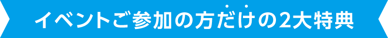 イベントご参加の方だけの ２大特典