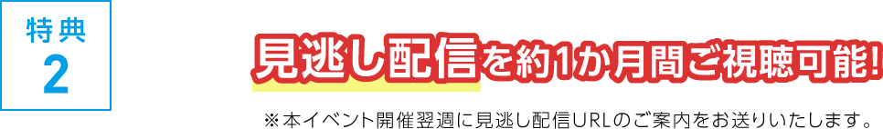 特典2 見逃し配信を約１か月間ご視聴可能！ ※本イベント開催翌週に見逃し配信URLのご案内をお送りいたします。