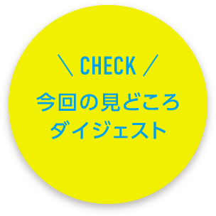 CHECK 今回の見どころダイジェスト