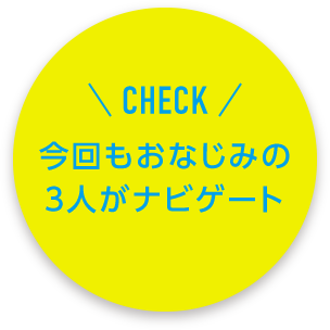 CHECK 今回もおなじみの3人がナビゲート