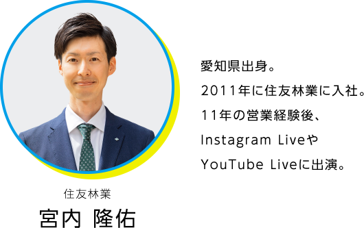 住友林業 宮内 隆佑。愛知県出身。2011年に住友林業に入社。11年の営業経験後、現在は毎月開催されているInstagram LIVE の司会を担当。