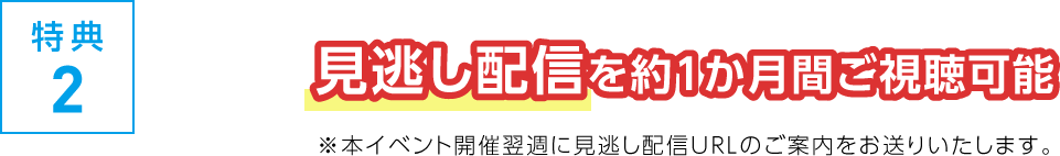 特典2 見逃し配信を約１か月間ご視聴可能 ※本イベント開催翌週に見逃し配信URLのご案内をお送りいたします。