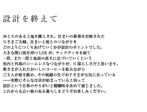 設計を終えて ゆとりのある土地を購入され、住まいの新築を計画されたNさまご夫婦。住まいと庭とのつながりをどのようにつくりあげていくかが設計のポイントでした。大きな開口部を持つLDKが、ウッドデッキを経て一段,また一段と地面の高さに近づいていくという室内と外部のシームレスなつながりが、N邸らしさだと思います。奥さまが入れたおいしいコーヒーを飲みながらご主人が庭を眺め、その視線の先でお子さまが元気に走っている――実際にそんな生活が始まっていると伺って設計という仕事のやりがいと醍醐味を改めて感じました。