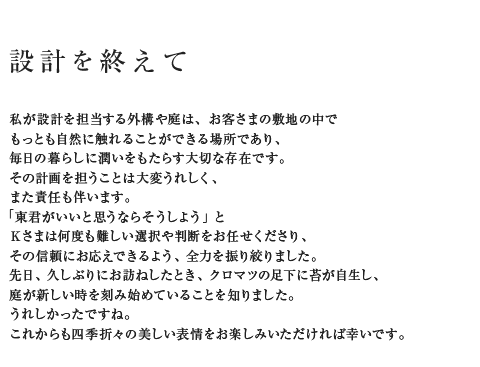 設計を終えて 私が設計を担当する外構や庭は、お客さまの敷地の中でもっとも自然に触れることができる場所であり、毎日の暮らしに潤いをもたらす大切な存在です。その計画を担うことは大変うれしく、また責任も伴います。「東君がいいと思うならそうしよう」とKさまは何度も難しい選択や判断をお任せくださり、その信頼にお応えできるよう、全力を振り絞りました。先日、久しぶりにお訪ねしたとき、クロマツの足下に苔が自生し、庭が新しい時を刻み始めていることを知りました。うれしかったですね。これからも四季折々の美しい表情をお楽しみいただければ幸いです。