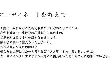コーディネートを終えて 玄関ホールに飾られた抱えきれないほどのカサブランカ。花がお好きで、生け花の心得もある奥さまの、ご家族やお客さまへの暖かな心遣いです。隅々まで美しく整えられた住まいは、ここで過ごす家族の時間を何よりも大切にしたいと考えるご主人と奥さまの、深い想いの結晶。ご一緒にインテリアデザインを進める機会をいただけたことに感謝しています。