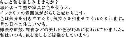もっと色を楽しみませんか? 思い切って壁や家具に色を使うと、インテリアの雰囲気ががらりと変わります。色は気分を引き立てたり、気持ちを和ませてくれたりします。昔の日本の住まいでも、柿渋や紅殻、群青などの美しい色が巧みに使われていました。私はいつも、色を楽しむご提案をしています。