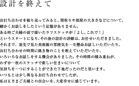設計を終えて お打ち合わせを振り返ってみると、間取りや部屋の大きさなどについて、細かくお話しをしたという記憶がありません。ある時ご夫婦の前で描いたラフスケッチが「よし、これで!」というスタートになり、その後の設計の詳細は、お任せいただきました。それまで、旅先から「今いる部屋の雰囲気がいい」とご連絡をくださったり、お打ち合わせの時間に焼き物のことを教えていただいたり、いろいろなお話しをする機会がありました。その時間の積み重ねが、わずか一枚のスケッチで新しい住まいについて気持ちを一つにすることができた下地だったのだと思います。いつもとは少し異なるお打ち合わせでしたが、私はKさまご夫婦との出会いを、大変幸せに感じています。