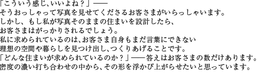 「こういう感じ、いいよね?」――そうおっしゃって写真を見せてくださるお客さまがいらっしゃいます。しかし、もし私が写真そのままの住まいを設計したら、お客さまはがっかりされるでしょう。私に求められているのは、お客さま自身もまだ言葉にできない理想の空間や暮らしを見つけ出し、つくりあげることです。「どんな住まいが求められているのか?」――答えはお客さまの数だけあります。密度の濃い打ち合わせの中から、その形を浮かび上がらせたいと思っています。