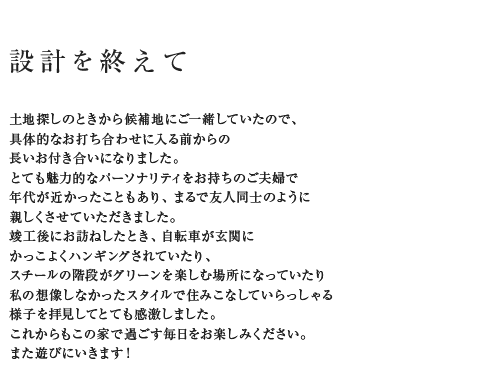 設計を終えて 土地探しのときから候補地にご一緒していたので、具体的なお打ち合わせに入る前からの長いお付き合いになりました。とても魅力的なパーソナリティをお持ちのご夫婦で年代が近かったこともあり、まるで友人同士のように親しくさせていただきました。竣工後にお訪ねしたとき、自転車が玄関にかっこよくハンギングされていたり、スチールの階段がグリーンを楽しむ場所になっていたり私の想像しなかったスタイルで住みこなしていらっしゃる様子を拝見してとても感激しました。これからもこの家で過ごす毎日をお楽しみください。
