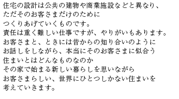 住宅の設計は公共の建物や商業施設などと異なりただそのお客さまだけのためにつくりあげていくものです。責任は重く難しい仕事ですが、やりがいもあります。お客さまと、ときには昔からの知り合いのようにお話しをしながら、本当にそのお客さまに似合う住まいとはどんなものなのかその家で始まる新しい暮らしを思いながらお客さまらしい、世界にひとつしかない住まいを考えていきます。