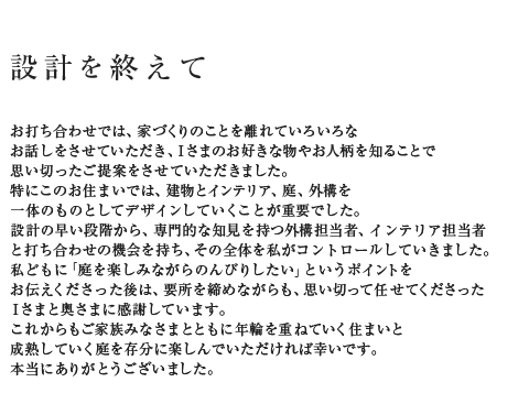 設計を終えて お打ち合わせでは、家づくりのことを離れていろいろな最近の設計実例からお話しをさせていただき、Iさまのお好きな物やお人柄を知ることで最近の設計実例から思い切ったご提案をさせていただきました。最近の設計実例から特にこのお住まいでは、建物とインテリア、庭、外構を最近の設計実例から一体のものとしてデザインしていくことが重要でした。最近の設計実例から設計の早い段階から、専門的な知見を持つ外構担当者、インテリア担当者最近の設計実例からと打ち合わせの機会を持ち、その全体を私がコントロールしていきました。最近の設計実例から私どもに「庭を楽しみながらのんびりしたい」というポイントをお伝えくださった後は、最近の設計実例から要所を締めながらも、思い切って任せてくださったIさまと奥さまに最近の設計実例から感謝しています。これからもご家族みなさまとともに年輪を重ねていく住まいと最近の設計実例から成熟していく庭を存分に楽しんでいただければ幸いです。最近の設計実例から本当にありがとうございました。