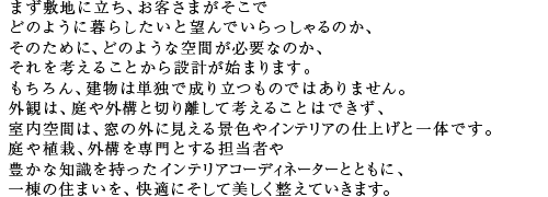 まず敷地に立ち、お客さまがそこでどのように暮らしたいと望んでいらっしゃるのか、そのために、どのような空間が必要なのか、それを考えることから設計が始まります。もちろん、建物は単独で成り立つものではありません。外観は、庭や外構と切り離して考えることはできず、室内空間は、窓の外に見える景色やインテリアの仕上げと一体です。庭や植栽、外構を専門とする担当者や豊かな知識を持ったインテリアコーディネーターとともに、一棟の住まいを、快適にそして美しく整えていきます。