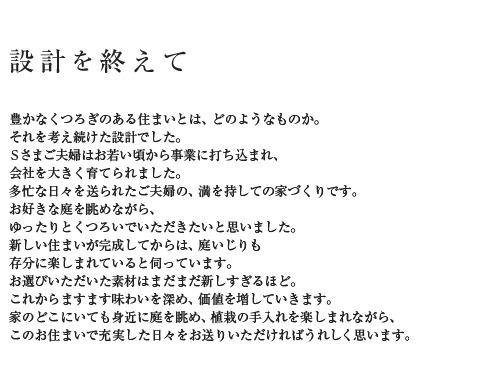 設計を終えて 豊かなくつろぎのある住まいとは、どのようなものか。それを考え続けた設計でした。Sさまご夫婦はお若い頃から事業に打ち込まれ、会社を大きく育てられました。多忙な日々を送られたご夫婦の、満を持しての家づくりです。お好きな庭を眺めながら、ゆったりとくつろいでいただきたいと思いました。新しい住まいが完成してからは、庭いじりも存分に楽しまれていると伺っています。お選びいただいた素材はまだまだ新しすぎるほど。これからますます味わいを深め、価値を増していきます。家のどこにいても身近に庭を眺め、植栽の手入れを楽しまれながら、このお住まいで充実した日々をお送りいただければうれしく思います。