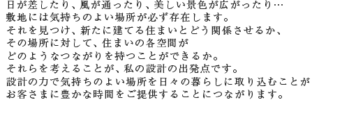 日が差したり、風が通ったり、美しい景色が広がったり…敷地には気持ちのよい場所が必ず存在します。それを見つけ、新たに建てる住まいとどう関係させるか、その場所に対して、住まいの各空間がどのようなつながりを持つことができるか。それらを考えることが、私の設計の出発点です。設計の力で気持ちのよい場所を日々の暮らしに取り込むことがお客さまに豊かな時間をご提供することにつながります。