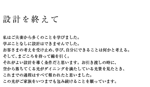 設計を終えて 私はご夫妻から多くのことを学びました。学ぶことなしに設計はできませんでした。お客さまの考えを受け止め、学び、自分にできることは何かと考える。そして、まごころを持って線を引く。それがよい設計を導く条件だと思います。お引き渡しの時に、空から落ちてくる光がダイニングを満たしている光景を見たとき、苦労はすべて報われました。この光がご家族をいつまでも包み続けることを願っています。