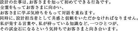 設計の仕事は、お客さまを知って初めてできる行為です。全霊をもってお客さまに向かい、お客さまに学ぶ気持ちをもって対話を重ねます。同時に、設計担当者として共感と信頼をいただかなければなりません。私が発する言葉や、私が持っている知識など、一つひとつが、その試金石になるという気持ちでお客さまと向き合います。