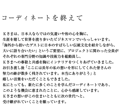 コーディネートを終えて Kさまは、日本人ならではの気遣いや和の心を胸に、生涯を賭して世界を渡り歩いたビジネスマンでいらっしゃいます。「海外から招いたゲストに日本のすばらしい伝統文化を紹介しながら、大いに語り合いたい」というご要望に、プロジェクトに関わった全員がそれぞれの専門分野の知識や技術力を総動員し、Kさまへの尊敬と共感を胸にインテリアをつくりあげていきました。お引き渡し後「ここには長年の私の想いを形にしてくれた皆さんの努力の跡が数多く残されています。本当にありがとう」と嬉しい言葉をいただくこともできました。私にとっても、新たに多くのことを学んだコーディネートであり、このような機会に恵まれたことに、心から感謝しています。Kさまの想いがこの住まいとともに次の世代へと、受け継がれていくことを願っています。