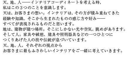 天、地、人――インテリアコーディネートを考える時、私はこの3つのことを意識します。天は、お客さまの想い。インテリアは、その方が積み重ねてきた経験や知識、そこから生まれたものの感じ方や好み――すべてが表現されるものだと思います。地は、建物が建つ場所。そこにしかない光や空気、眺めがあります。そして人。家具や絨毯、建具や照明器具などの一つひとつにつくりあげた人の技や伝統が息づいています。天、地、人、それぞれの視点からお客さまに最もふさわしいインテリアをご一緒に考えていきます。