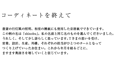 コーディネートを終えて 書斎の行灯風の照明、和室の襖紙にも使用した京唐紙でできています。この柄の名は「shinobu」。私の名前と同じ名のものを選んでくださいました。うれしく、そして少し誇らしく思っています。Tさまの思いを受け、営業、設計、生産、外構、それぞれの担当がひとつのチームとなってつくり上げていったお住まい。これから年月を経るごとに、ますます奥深さを増していくと信じています。
