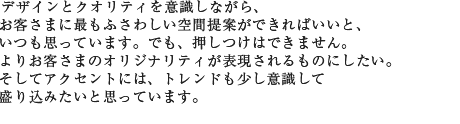 デザインとクオリティを意識しながら、お客さまに最もふさわしい空間提案ができればいいと、いつも思っています。でも、押しつけはできません。よりお客さまのオリジナリティが表現されるものにしたい。そしてアクセントには、トレンドも少し意識して盛り込みたいと思っています。