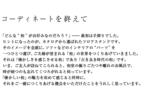 コーディネートを終えて 「どんな“和”がお好みなのだろう?」――最初は手探りでした。ヒントになったのが、カタログから選ばれたフロアスタンドです。そのイメージを念頭に、ソファなどのインテリアの“パーツ”を一つひとつ選び、ご夫婦が望まれる「和」の世界をつくりあげていきました。それは「懐かしさを感じさせる和」であり「古き良き時代の和」です。いま、ご友人が訪ねてこられると、和室の掘りごたつや離れのお風呂で、時が経つのも忘れてくつろがれると伺っています。「懐かしい和」の魅力を改めて感じると同時に、それをご一緒につくりあげる機会をいただけたことをうれしく思っています。