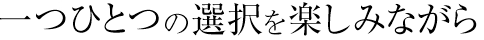 一つひとつの選択を楽しみながら