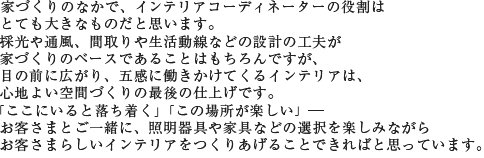 家づくりのなかで、インテリアコーディネーターの役割はとても大きなものだと思います。採光や通風、間取りや生活動線などの設計の工夫が家づくりのベースであることはもちろんですが、目の前に広がり、五感に働きかけてくるインテリアは、心地よい空間づくりの最後の仕上げです。「ここにいると落ち着く」「この場所が楽しい」--お客さまとご一緒に、照明器具や家具などの選択を楽しみながらお客さまらしいインテリアをつくりあげることできればと思っています。