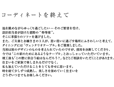 コーディネートを終えて 池を眺めながらゆっくり過ごしたい--そのご要望を受け、設計担当者が設けた窓際の“特等席”。そこに革張りのソファを選びました。また、ご夫妻とお嬢さまの3人が、思い思いに過ごす場所にふさわしいと考えて、ダイニングには「ヴェンタリオテーブル」をご提案しました。当初は別のデザインのものを考えられていたのですが、採用を決断してくださり、今では「この家のためにあるようなテーブル」とおっしゃっていただいています。竣工後も「この壁に似合う絵はなんだろう?」などとご相談をいただくことがあります。住まいをご家族で楽しまれるだけでなく、私も加えていただけることをとても幸せに思います。時を経て少しずつ成熟し、美しさを深めていく住まいをどうぞいつまでもお楽しみください。