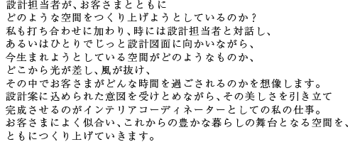 設計担当者が、お客さまとともにどのような空間をつくり上げようとしているのか? 私も打ち合わせに加わり、時には設計担当者と対話し、あるいはひとりでじっと設計図面に向かいながら、今生まれようとしている空間がどのようなものか、どこから光が差し、風が抜け、その中でお客さまがどんな時間を過ごされるのかを想像します。設計案に込められた意図を受けとめながら、その美しさを引き立て完成させるのがインテリアコーディネーターとしての私の仕事。お客さまによく似合い、これからの豊かな暮らしの舞台となる空間を、ともにつくり上げていきます。