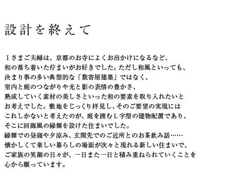 設計を終えて Iさまご夫婦は、京都のお寺によくお出かけになるなど、和の落ち着いた佇まいがお好きでした。ただし和風といっても、決まり事の多い典型的な「数寄屋建築」ではなく、室内と庭のつながりや光と影の表情の豊かさ、熟成していく素材の美しさといった和の要素を取り入れたいとお考えでした。敷地をじっくり拝見し、そのご要望の実現にはこれしかないと考えたのが、庭を囲むL字型の建物配置であり、そこに回廊風の縁側を設けた住まいでした。縁側での昼寝や夕涼み、玄関先でのご近所とのお茶飲み話……懐かしくて楽しい暮らしの場面が次々と現れる新しい住まいで、ご家族の笑顔の日々が、一日また一日と積み重ねられていくことを心から願っています。