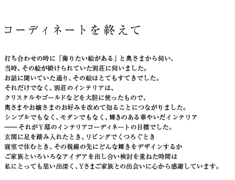 コーディネートを終えて 打ち合わせの時に「飾りたい絵がある」と奥さまから伺い、当時、その絵が掛けられていた別荘に伺いました。お話に聞いていた通り、その絵はとてもすてきでした。それだけでなく、別荘のインテリアは、クリスタルやゴールドなどを大胆に使ったもので、奥さまやお嬢さまのお好みを改めて知ることにつながりました。シンプルでもなく、モダンでもなく、輝きのある華やいだインテリアそれがY邸のインテリアコーディネートの目標でした。玄関に足を踏み入れたとき、リビングでくつろぐとき寝室で休むとき、その視線の先にどんな輝きをデザインするかご家族といろいろなアイデアを出し合い検討を重ねた時間は私にとっても思い出深く、Yさまご家族との出会いに心から感謝しています。