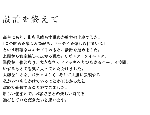 設計を終えて 高台にあり、街を見晴らす眺めが魅力の土地でした。「この眺めを楽しみながら、パーティを楽しむ住まいに」という明確なコンセプトのもと、設計を進めました。玄関から和室越しに広がる眺め。リビング、ダイニング階段が一体となり、大きなウッドデッキへとつながるパーティ空間。いずれもとても気に入っていただけました。大切なことを、バランスよく、そして大胆に表現する―私がいつも心がけていることが正しかったと改めて確信することができました。新しい住まいで、お客さまとの楽しい時間を過ごしていただきたいと思います。
