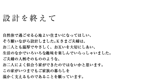 設計を終えて 自然体で過ごせる心地よい住まいになってほしい、そう願いながら設計しました。Kさんご夫婦は、お二人とも温厚でやさしく、お互いを大切にしあい、生活のなかでいろいろな趣味を楽しんでいらっしゃいました。ご夫婦の人柄そのもののような、お二人によく似合う家ができたのではないかと思います。この家がいつまでもご家族の暮らしを温かく支えるものであることを願っています。