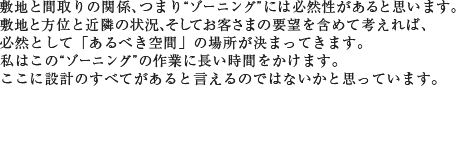 敷地と間取りの関係、つまり“ゾーニング”には、必然性があると思います。敷地と方位と近隣の状況、そしてお客さまの要望を含めて考えれば、必然として「あるべき空間」の場所が決まってきます。私はこの“ゾーニング”の作業に長い時間をかけます。ここに設計のすべてがあると言えるのではないかと思っています。
