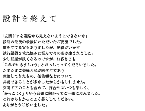 設計を終えて「玄関ドアを道路から見えないようにできないか」――設計の最後の最後にいただいたご要望でした。壁を立てる案もありましたが、納得がいかず試行錯誤を重ね悩みに悩んで今の形が生まれました。少し部屋が狭くなるのですが、お客さまも「これでいきましょう」とおっしゃってくださいました。たまたまご夫婦と私が同学年であり体験してきたもの、価値観などについて共鳴できることが多かったからかもしれません。玄関ドアのことも含めて、打合せはいつも楽しく、「かっこよく」という命題に向かってご一緒に歩みました。これからもかっこよく暮らしてください。ありがとうございました。