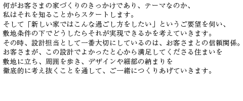 何がお客さまの家づくりのきっかけであり、テーマなのか、私はそれを知ることからスタートします。そして「新しい家ではこんな過ごし方をしたい」というご要望を伺い、敷地条件の下でどうしたらそれが実現できるかを考えていきます。その時、設計担当として一番大切にしているのは、お客さまとの信頼関係。お客さまが、この設計でよかったと心から満足してくださる住まいを敷地に立ち、周囲を歩き、デザインや細部の納まりを徹底的に考え抜くことを通して、ご一緒につくりあげていきます。