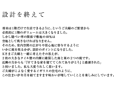 設計を終えて 将来は1階だけで生活できるように、というご夫婦のご要望から必然的に1階のボリュームは大きくなりました。しかし建ぺい率の関係で敷地の60%は空地として残さなければなりません。そのため、室内空間の広がりや居心地に寄与するようにいかに庭を取るかが、設計のポイントになりました。Kさまご夫婦と一緒に考えたその答えが、2枚の大きなタイル壁の内側に確保した南と東の2つの庭です。近隣の方からも「『すてきな家を建ててくれてありがとう』と感謝された」と伺いました。私も大変うれしく思います。ご夫婦がこよなく愛するイギリスの住宅のように、この住まいが年月を経てますます味わいが増していくことを楽しみにしています。