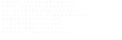 お客さまは、さまざまなご要望をお持ちです。当然のことですが、それらは多岐にわたり、また、当初は優先順位も明確ではありません。お客さまとの対話を重ね、その価値観や想いを共有し、優先順位を分かりやすく示しながら、ご一緒に設計案をまとめていきます。お客さまの人柄がにじみ出るような、個性的で美しい一棟をつくりあげるために。