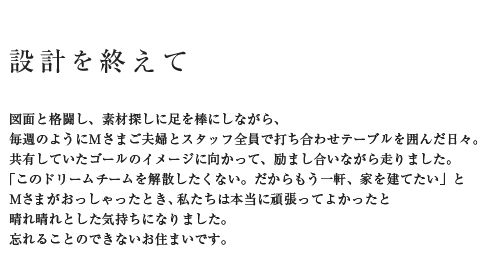設計を終えて 図面と格闘し、素材探しに足を棒にしながら、毎週のようにMさまご夫婦とスタッフ全員で打ち合わせテーブルを囲んだ日々。共有していたゴールのイメージに向かって、励まし合いながら走りました。「このドリームチームを解散したくない。だからもう一軒、家を建てたい」とMさんがおっしゃったとき、私たちは本当に頑張ってよかったと晴れ晴れとした気持ちになりました。忘れることのできないお住まいです。