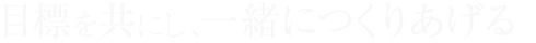目標を共にし、一緒につくりあげる。