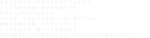 お客さまはさまざまなライフスタイルをもち、またご家族への深い思いをおもちです。デザインの好みもあります。それらを、どのような素材でいかに形にするか。経験と知識と情報、人のネットワーク――すべてを注いで一緒につくりあげます。まず目標をしっかり共有すること、それがすべての始まりです。