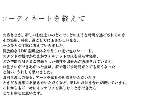 コーディネートを終えて お客さまが、新しいお住まいのどこで、どのような時間を過ごされるのかその場所、時間、過ごし方にふさわしい光を、一つひとつ丁寧に考えていきました。開放的なLDK空間全体をやさしい光で包むシェード、スタンドの穏やかな光がウォルナットの床を照らす寝室、どの空間もMさまご夫婦らしい個性やお好みが表現されています。お住まいができあがった後は、家で過ごす時間がとても長くなったと伺い、うれしく思いました。お引き渡しの後も、アートや家具の相談をいただいたりときどき食事にお招きをいただくなど、楽しいお付き合いが続いています。これからもご一緒にインテリアを楽しむことができたらとても幸せに思います。