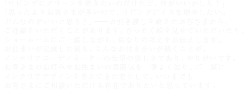 「リビングにグリーンを置きたいのだけれど、何がいいかしら?」「思ったよりお客さまが多いので、リビングにイスを増やしたい。どんなのがいいと思う?」――お引き渡しを終えたお客さまから、ご連絡をいただくことがあります。さっそく絵を見せていただいたり、ショールームにご一緒しながら、私なりの考えをお伝えします。お住まいが完成した後も、こんなお付き合いが続くことが、インテリアコーディネーターの仕事の楽しさであり、やりがいです。お客さまのお好みやお住まいの雰囲気を一番よく知り、ご一緒にインテリアデザインを考えてきた者として、いつまでもお客さまにご相談いただける存在でありたいと思っています。