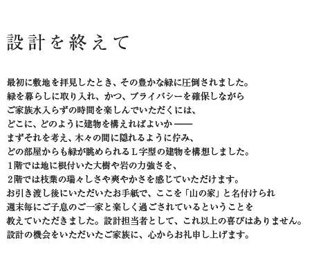 設計を終えて 最初に敷地を拝見したとき、その豊かな緑に圧倒されました。緑を暮らしに取り入れ、かつ、プライバシーを確保しながらご家族水入らずの時間を楽しんでいただくには、どこに、どのように建物を構えればよいか――まずそれを考え、木々の間に隠れるように佇み、どの部屋からも緑が眺められるL字型の建物を構想しました。1階では地に根付いた大樹や岩の力強さを、2階では枝葉の瑞々しさや爽やかさを感じていただけます。お引き渡し後にいただいたお手紙で、ここを「山の家」と名付けられ週末毎にご子息のご一家と楽しく過ごされているということを教えていただきました。設計担当者として、これ以上の喜びはありません。設計の機会をいただいたご家族に、心からお礼申し上げます。