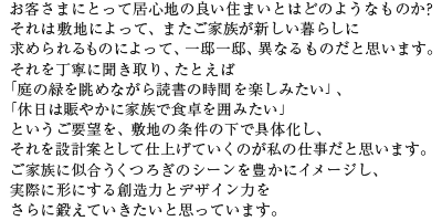 お客さまにとって居心地の良い住まいとはどのようなものか?それは敷地によって、またご家族が新しい暮らしに求められるものによって、一邸一邸、異なるものだと思います。それを丁寧に聞き取り、たとえば「庭の緑を眺めながら読書の時間を楽しみたい」、「休日は賑やかに家族で食卓を囲みたい」というご要望を、敷地の条件の下で具体化し、それを設計案として仕上げていくのが私の仕事だと思います。ご家族に似合うくつろぎのシーンを豊かにイメージし、実際に形にする創造力とデザイン力をさらに鍛えていきたいと思っています。
