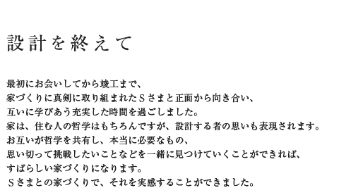 設計を終えて 最初にお会いしてから竣工まで、家づくりに真剣に取り組まれたSさまと正面から向き合い、互いに学びあう充実した時間を過ごしました。家は、住む人の哲学はもちろんですが、設計する者の思いも表現されます。お互いが哲学を共有し、本当に必要なもの、思い切って挑戦したいことなどを一緒に見つけていくことができれば、すばらしい家づくりになります。Sさまとの家づくりで、それを実感することができました。