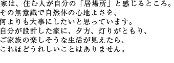 家は、住む人が自分の「居場所」と感じるところ。その無意識で自然体の心地よさを、何よりも大事にしたいと思っています。自分が設計した家に、夕方、灯りがともり、ご家族の楽しそうな生活が見えたら、これほどうれしいことはありません。