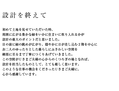 設計を終えて 初めて土地を見せていただいた時、周囲に広がる豊かな緑をいかに住まいに取り入れるかが設計の最大のポイントだと思いました。目の前に緑の眺めが広がり、穏やかに日が差し込む2階を中心にお二人のゆったりとした暮らしにふさわしい空間を細部に至るまで丁寧につくりあげていきました。この空間がUさまご夫婦の心からのくつろぎの場となれば、設計を担当したものとして、とても嬉しく思います。このような仕事の機会をくださったUさまご夫婦に、心から感謝しています。