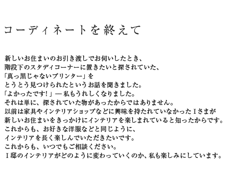 コーディネートを終えて 新しいお住まいのお引き渡しでお伺いしたとき、階段下のスタディコーナーに置きたいと探されていた、「真っ黒じゃないプリンター」をとうとう見つけられたというお話を聞きました。「よかったです!」--私もうれしくなりました。それは単に、探されていた物があったからではありません。以前は家具やインテリアショップなどに興味を持たれていなかったIさまが新しいお住まいをきっかけにインテリアを楽しまれていると知ったからです。これからも、お好きな洋服などと同じように、インテリアを長く楽しんでいただきたいです。これからも、いつでもご相談ください。I邸のインテリアがどのように変わっていくのか、私も楽しみにしています。
