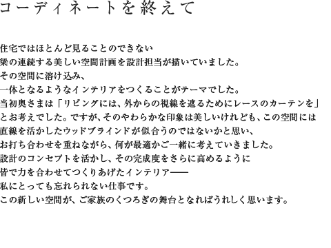 コーディネートを終えて 住宅ではほとんど見ることのできない梁の連続する美しい空間計画を設計担当が描いていました。その空間に溶け込み、一体となるようなインテリアをつくることがテーマでした。当初奥さまは「リビングには、外からの視線を遮るためにレースのカーテンを」とお考えでした。ですが、そのやわらかな印象は美しいけれども、この空間には直線を活かしたウッドブラインドが似合うのではないかと思い、お打ち合わせを重ねながら、何が最適かご一緒に考えていきました。設計のコンセプトを活かし、その完成度をさらに高めるように皆で力を合わせてつくりあげたインテリア――私にとっても忘れられない仕事です。この新しい空間が、ご家族のくつろぎの舞台となればうれしく思います。